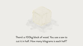 There’s a 100kg block of wood. You use a saw to
cut it in half. How many kilograms is each half?
 