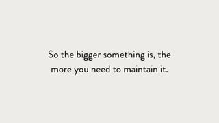 So the bigger something is, the
more you need to maintain it.
 