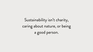 Sustainability isn’t charity,
caring about nature, or being
a good person.
 