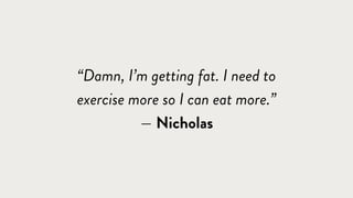 “Damn, I’m getting fat. I need to
exercise more so I can eat more.”
— Nicholas
 