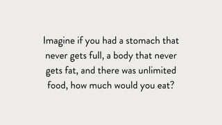 Imagine if you had a stomach that
never gets full, a body that never
gets fat, and there was unlimited
food, how much would you eat?
 