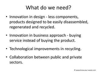 What do we need?
• Innovation in design - less components,
products designed to be easily disassembled,
regenerated and recycled.
• Innovation in business approach - buying
service instead of buying the product.
• Technological improvements in recycling.
• Collaboration between public and private
sectors.
© www.know-your-waste.com
 