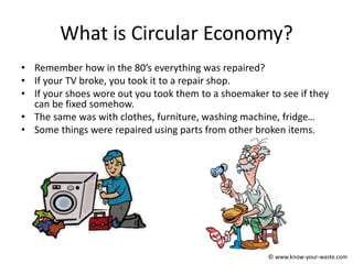 What is Circular Economy?
• Remember how in the 80’s everything was repaired?
• If your TV broke, you took it to a repair shop.
• If your shoes wore out you took them to a shoemaker to see if they
can be fixed somehow.
• The same was with clothes, furniture, washing machine, fridge…
• Some things were repaired using parts from other broken items.
© www.know-your-waste.com
 