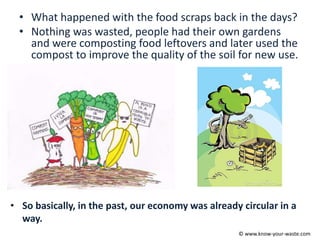 • What happened with the food scraps back in the days?
• Nothing was wasted, people had their own gardens
and were composting food leftovers and later used the
compost to improve the quality of the soil for new use.
• So basically, in the past, our economy was already circular in a
way.
© www.know-your-waste.com
 