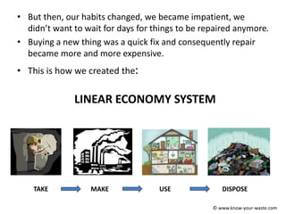 • But then, our habits changed, we became impatient, we
didn’t want to wait for days for things to be repaired anymore.
• Buying a new thing was a quick fix and consequently repair
became more and more expensive.
• This is how we created the:
LINEAR ECONOMY SYSTEM
TAKE MAKE USE DISPOSE
© www.know-your-waste.com
 