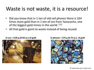 Waste is not waste, it is a resource!
• Did you know that in 1 ton of old cell phones there is 324
times more gold than in 1 ton of ore from Yanacocha, one
of the biggest gold mines in the world. [12]
• All that gold is goint to waste instead of being reused.
1t ore = 0.85 g (0.03 oz.) of gold 1t phones = 275 g (9.72 oz.) of gold
© www.know-your-waste.com
 