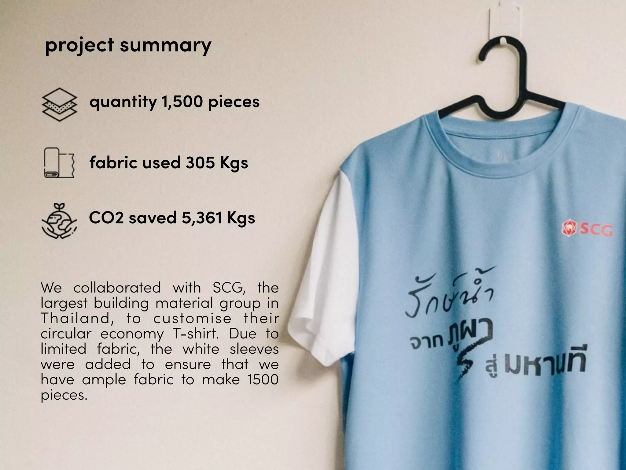 project summary
quantity 1,500 pieces
fabric used 305 Kgs
CO2 saved 5,361 Kgs
We collaborated with SCG, the
largest building material group in
Thailand, to customise their
circular economy T-shirt. Due to
limited fabric, the white sleeves
were added to ensure that we
have ample fabric to make 1500
pieces.
 