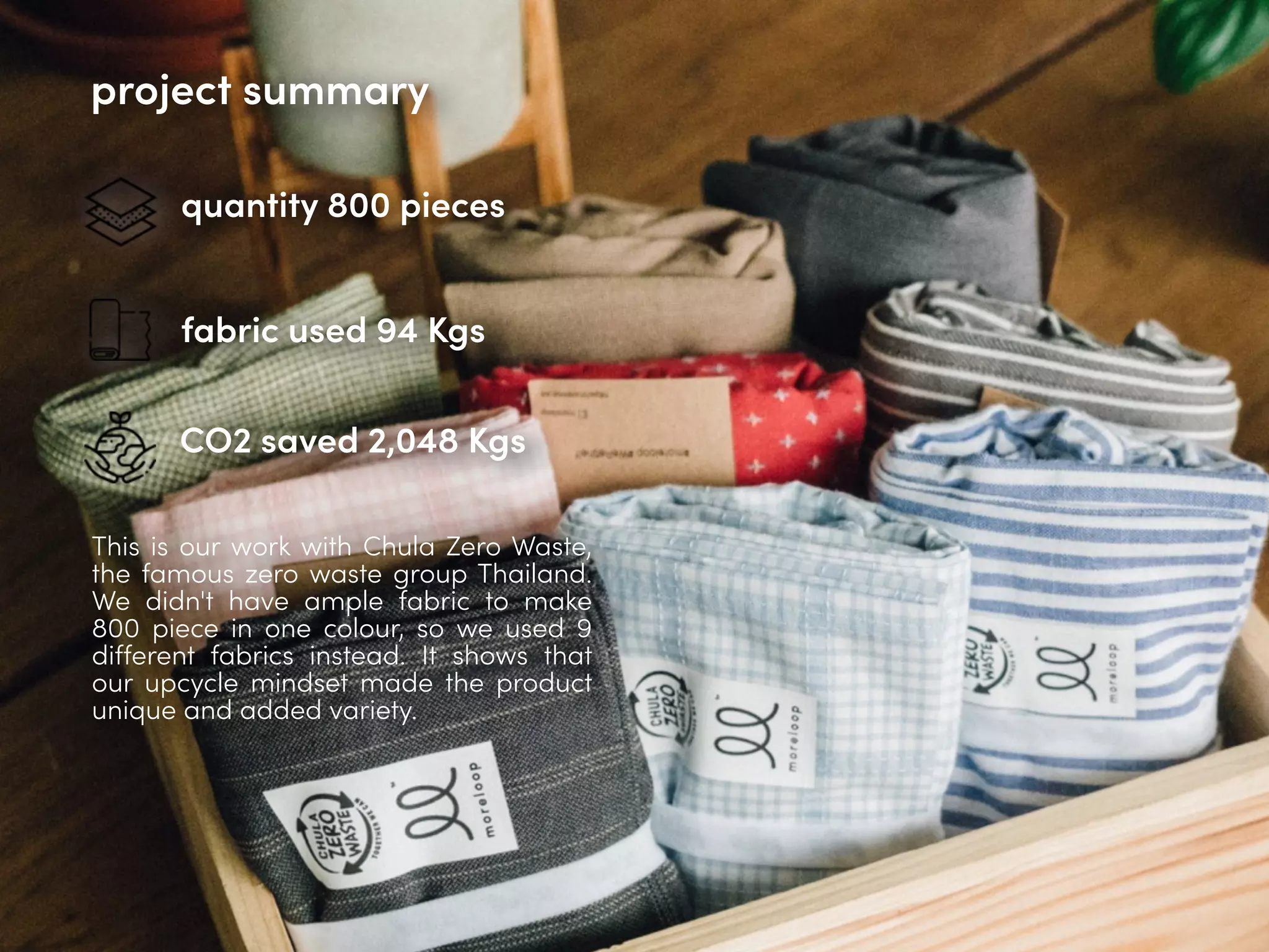 quantity 800 pieces
fabric used 94 Kgs
CO2 saved 2,048 Kgs
This is our work with Chula Zero Waste,
the famous zero waste group Thailand.
We didn't have ample fabric to make
800 piece in one colour, so we used 9
different fabrics instead. It shows that
our upcycle mindset made the product
unique and added variety.
project summary
 