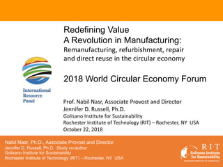 © 2018 IRP
Redefining Value
A Revolution in Manufacturing:
Remanufacturing, refurbishment, repair
and direct reuse in the circular economy
2018 World Circular Economy Forum
Nabil Nasr, Ph.D., Associate Provost and Director
Jennifer D. Russell, Ph.D. Study co-author
Golisano Institute for Sustainability
Rochester Institute of Technology (RIT) – Rochester, NY USA
Prof. Nabil Nasr, Associate Provost and Director
Jennifer D. Russell, Ph.D.
Golisano Institute for Sustainability
Rochester Institute of Technology (RIT) – Rochester, NY USA
October 22, 2018
 