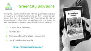 GreenCity Solutions
Using the world’s first bio-tech filter to quantifiably improve
air quality, GreenCity Solutions believes that Mosses too can
clean the air. It integrates IoT technology to deliver
comprehensive information on performance and status as
well as environmental data on the City Tree’s surroundings.
https://greencitysolutions.de/
❏ Location: Berlin, Germany
❏ Founded: 2014
❏ Technology: Recycling, Waste Management
❏ Last & Total Funding: $654.28
 