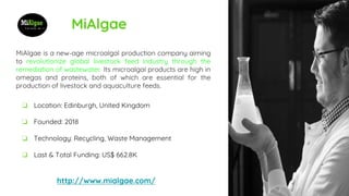 MiAlgae
MiAlgae is a new-age microalgal production company aiming
to revolutionize global livestock feed industry through the
remediation of wastewater. Its microalgal products are high in
omegas and proteins, both of which are essential for the
production of livestock and aquaculture feeds.
http://www.mialgae.com/
❏ Location: Edinburgh, United Kingdom
❏ Founded: 2018
❏ Technology: Recycling, Waste Management
❏ Last & Total Funding: US$ 662.8K
 