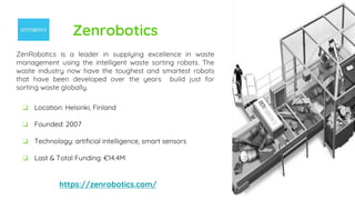 Zenrobotics
ZenRobotics is a leader in supplying excellence in waste
management using the intelligent waste sorting robots. The
waste industry now have the toughest and smartest robots
that have been developed over the years build just for
sorting waste globally.
https://zenrobotics.com/
❏ Location: Helsinki, Finland
❏ Founded: 2007
❏ Technology: artificial intelligence, smart sensors
❏ Last & Total Funding: €14.4M
 