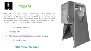 Max-AI
Max-AI® is a waste management startup that utilizes on
artificial intelligence to identify recyclables and other items
for recovery. The Max Technology uses deep learning while
employing both multi-layered neural networks and a vision
system to see and identify objects like humans.
https://www.max-ai.com/
❏ Location: Athens, Greece
❏ Founded: 2016
❏ Technology: artificial intelligence, smart sensors
❏ Last & Total Funding:
 
