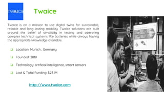 Twaice
Twaice is on a mission to use digital twins for sustainable,
reliable and long-lasting mobility. Twaice solutions are built
around the belief of simplicity in testing and operating
complex technical systems like batteries while always having
the appropriate knowledge available.
http://www.twaice.com
❏ Location: Munich , Germany
❏ Founded: 2018
❏ Technology: artificial intelligence, smart sensors
❏ Last & Total Funding: $23.1M
 