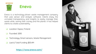 Enevo
Enevo is a technology-driven waste management company
that uses sensor and analytic software. Clients enjoy the
unrivaled transparency and insights to easily manage their
waste while, saving their money and the planet. It has helped
clients to create sustainability.
https://www.enevo.com/
❏ Location: Espoo, Finland
❏ Founded: 2010
❏ Technology: Smart sensors, Waste Management
❏ Last & Total Funding: $55.4M
 