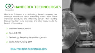 HANDEREK TECHNOLOGIES
Handerek Solutions is a technology based company that
develops innovations which effectively breaks down waste
molecular structures and efficiently convert their building
blocks into clean fuels, chemicals and other resources to the
benefit of the society.
http://handerek-technologies.com/
❏ Location: Warsaw, Poland
❏ Founded: 2015
❏ Technology: Recycling, Waste Management
❏ Last & Total Funding: $ 5M
 