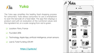 Yuka
The Yuka app simplifies the healthy food shopping process
for consumers. Yuka allows consumers to use a smartphone
to scan the barcode of a food label. The app then displays a
product card with an evaluation of the nutritional values and
the ingredient list, on a scale ranging from red to green.
https://yuka.io/
❏ Location: Paris, France
❏ Founded: 2016
❏ Technology: Apple App, artificial intelligence, smart sensors
❏ Last & Total Funding: £15.4M
 