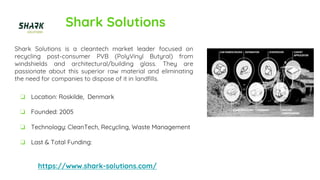 Shark Solutions
Shark Solutions is a cleantech market leader focused on
recycling post-consumer PVB (PolyVinyl Butyral) from
windshields and architectural/building glass. They are
passionate about this superior raw material and eliminating
the need for companies to dispose of it in landfills.
https://www.shark-solutions.com/
❏ Location: Roskilde, Denmark
❏ Founded: 2005
❏ Technology: CleanTech, Recycling, Waste Management
❏ Last & Total Funding:
 
