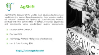 AgShift
AgShift is the designer of the world's most advanced autonomous
food inspection system. Based on patented deep learning models,
it’s solution assesses for quality by autonomously inspects
produce and other commodities for defects. It inspects objectively
and consistently using standardized quality assessments.
https://www.agshift.com/
❏ Location: Santa Clara, CA
❏ Founded: 2016
❏ Technology: Artificial intelligence, smart sensors
❏ Last & Total Funding: $2M
 