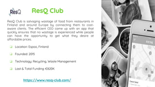 ResQ Club
ResQ Club is salvaging wastage of food from restaurants in
Finland and around Europe by connecting them to cost-
aware clients. The efficient CEO came up with an app that
quickly ensures that no wastage is experienced while people
can have the opportunity to get what they desire at
affordable prices.
https://www.resq-club.com/
❏ Location: Espoo, Finland
❏ Founded: 2015
❏ Technology: Recycling, Waste Management
❏ Last & Total Funding: €820K
 