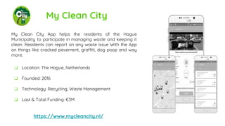 My Clean City
My Clean City App helps the residents of the Hague
Municipality to participate in managing waste and keeping it
clean. Residents can report on any waste issue With the App
on things like cracked pavement, graffiti, dog poop and way
more.
https://www.mycleancity.nl/
❏ Location: The Hague, Netherlands
❏ Founded: 2016
❏ Technology: Recycling, Waste Management
❏ Last & Total Funding: €3M
 