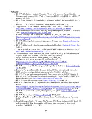 References
   1. Ho MW. The Rainbow and the Worm, the Physics of Organisms, World Scientific,
       Singapore, and London, 1993, 2nd ed, 1998, reprinted 1999, 2000, 2002, 2004, 2006; 3rd
       enlarged ed, 2008.
   2. Ho MW and Ulanowicz R. Sustainable systems as organisms? BioSystems 2005, 82, 39-
       51.
   3. Hawken P. The Ecology of Commerce, Harper Collins, New York, 1994.
   4. “Approaching circular economy”, Zhang Jianyu, China Daily, 1 October 2004,
       http://www.chinadaily.com.cn/english/doc/2004-10/01/content_379348.htm
   5. China seeks to develop a circular economy, Indigo Development, accessed 10 November
       2010, http://www.indigodev.com/Circular1.html
   6. Circular Economy Law of the People’s Republic of China, 29 August 2008,
       http://www.chinaenvironmentallaw.com/wp-content/uploads/2008/09/circular-economy-
       law-cn-en-final.pdf
   7. Ho MW. China’s pollution census triggers green five-year plan. Science in Society 46,
       7+13, 2010.
   8. Ho MW. China’s soils ruined by overuse of chemical fertilizers. Science in Society 46, 6-
       7, 2010.
   9. “World food aid at 20-year low, 1 billion hungry-WFP”, Reuters, 16 September 2009,
       http://www.reuters.com/article/idUSLF132356
   10. “The global food crisis. More than one billion people affected by world food shortages”,
       Angela Higbee, suite101.com, 9 November 2009, http://world-
       hunger.suite101.com/article.cfm/the_global_food_crisis_part_1
   11. World Food Price Watch, World Bank, September 2010,
       http://siteresources.worldbank.org/INTPOVERTY/Resources/335642-
       1210859591030/Food_Price_Watch_September2010.pdf
   12. Ho MW and Saunder PT. Financing world hunger. From the Editors, Science in Society
       46, 2-3, 2010.
   13. Brown L. The geopolitics of food scarcity. Spiegel Online International 2 November
       2009, http://www.spiegel.de/international/world/0,1518,606937,00.html
   14. Ho MW. Why we need organic sustainable food systems now. In Ho MW, Burcher S,
       Lim LC, et al. Food Futures Now, Organic, Sustainable, Fossil Fuel Free, ISIS/TWN,
       London/Penang, 2008, http://www.i-sis.org.uk/foodFutures.php
   15. Ho MW. The food bubble economy. Science in Society 25, 48-49, 2005.
   16. Ho MW. Sustainable world – a global initiative. Division for sustainable Development,
       UNEP,
       http://webapps01.un.org/dsd/scp/public/presentProgrammeDetails.do;jsessionid=C88E02
       9469896025576AB5ABF21EFFCF?progID=470; also Science in Society 26, 9, 2005.
   17. Ho MW and Cummins J. Mystery of disappearing honeybees. Science in Society 34, 35-
       36, 2007.
   18. Ho MW. Oil running out? Science in Society 25, 50-51, 2005.
   19. Darley J. High Noon for Natural Gas, Chelsea Green Publishing Company, Vermont,
       2004.
   20. Peng S, Huang J, Sheehy JE, LazAa RC, Visperas RM, Zhong X, Centeno GS, Khush GS
       and Cassman KG, Rice yields decline with higher night temperatures from global
       warming. PNAS 2004, 101, 9971-5.

                                              14
 