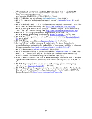 21. “Warmer planet, fewer crops? Ezra Klein, The Washington Post, 14 October 2009,
    http://www.washingtonpost.com/wp-
    dyn/content/article/2009/10/13/AR2009101300419.html
22. Ho MW. Biofuels and world hunger. Science in Society 49 (to appear).
23. Ho MW. ‘Land rush’ as threats to food security intensify. Science in Society 46, 42-46,
    2010.
24. Ho MW, Burcher S, Lim LC, et al. Food Futures Now, Organic, Sustainable, Fossil Fuel
    Free, ISIS/TWN, London/Penang, 2008, http://www.i-sis.org.uk/foodFutures.php
25. Ho MW, Cherry B, Burcher S and Saunders PT. Green Energies, 100% Renewables by
    2050, ISIS/TWN, London/Penang, 2009, http://www.i-sis.org.uk/GreenEnergies.php
26. Hawken P. The Ecology of Commerce, Harper Collins,n New York, 1993.
27. Ho MW. Energy, productivity & biodiversity. Science in Society 21, 48-49, 2004.
28. Ho MW. Why are organisms so complex? A lesson in sustainability. Science in Society
    21, 50-51, 2004.
29. Ho MW. Multiple uses of forests. Science in Society 26, 18-19, 2005.
30. Selvam AM. Universal inverse power-law distribution for fractal fluctuations in
    dynamical systems: applications for predictability of inter-annual variability of indian and
    USA region rainfall. http://arxiv.org/ftp/arxiv/papers/1002/1002.3230.pdf
31. Ho MW. Dream farms. Science in Society 27, 26-28, 2005.
32. Ho MW. Circular economy of the dyke-pond system. Science in Society 32, 38-41, 2006.
33. Hou J, Xie Y, Wang F, and Dong R. Greenhouse gas emissions from livestock waste;
    China evaluation. International Congress Series 1293, 2006, 29-32.
34. Chen Y, Yan G, Sweeney S and Feng Y. Household biogas use in rural China: A study of
    opportunities and constraints. Renewable and Sustainable Energy Reviews 2010, 14, 545-
    9.
35. Ho MW. Organic agriculture and localiozed food & energy systems for mitigating
    climate change. Science in Society 40, 24-28, 2008.
36. Ho MW. Dream Farm 2, organic, sustainable, and fossil fuel free. In Ho MW, Burcher S,
    Lim LC, et al. Food Futures Now, Organic, Sustainable, Fossil Fuel Free, ISIS/TWN,
    London/Penang, 2008, http://www.i-sis.org.uk/foodFutures.php




                                            15
 