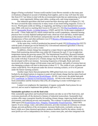 danger of being overlooked. Veteran world watcher Lester Brown reminds us that many past
civilizations collapsed on account of shrinking food supplies, and we may well meet the same
fate from [13] “our failure to deal with the environmental trends that are undermining world food
economy - most importantly falling water tables, eroding soils, and rising temperatures.”
        Our industrial agriculture and food system has been showing signs of collapse [13, 14].
We have covered the topic extensively in many issues of our trend-setting magazine, Science in
Society. World grain yields are falling, or stagnating, and failing to meet demand most years
since 2000, with reserves reaching their lowest in 50 years [15, 16] (The Food Bubble Economy,
SiS 25; Sustainable World - A Global Initiative, UNEP, and SiS 26). In the major croplands of
the world – China, India and US, which contain half the world’s population, industrial farming
practices have severely depleted underground water, dried out rivers and lakes, eroded topsoil,
and decimated wild life with fertilizers and pesticides run-offs. Most alarming is the recent
disappearance of bees and other pollinators (see [17] Mystery of Disappearing Honeybees and
other articles in the series, SiS 44).
        At the same time, world oil production has passed its peak [18] Oil Running Out (SiS 25)
with the peak of natural gas not far behind [19]. Conventional industrial agriculture is heavily
dependent on fossil fuels as well as water.
        In addition, climate change has emerged as a major threat to agricultural productivity.
Direct field monitoring showed that crop yields fell 10 percent for each ˚C rise in night-time
temperature during the growing season [20]. The International Food Policy Research Institute
predicts that wheat yields in developing countries will drop 30 percent by 2050, while irrigated
rice yields will drop 15 percent [21]. Climate change may hit the developing world harder, but
the developed world is not immune. Increasing frequencies of drought, flood, and storm
associated with climate change will devastate crops and livestock, and spells of extreme heat are
also damaging as plants will start to deteriorate at about 32 ˚C. The yields of corn, soybeans and
cotton could fall by 30 to 46 percent under the slowest warming scenario, or 63 to 82 percent
under the fastest warming scenario.
        Another major factor that precipitated the 2008 global food crisis was the scramble for
biofuels by developed nations in response to peak oil and climate change that has taken food and
land from people [22] (Biofuels and World Hunger, SiS 49). And worse, the global land-grab
[23] ‘Land Rush’ as Threats to Food Security Intensify, SiS 46) in the midst of speculation on
food commodities and the food price hike [10]; all conspiring to create world hunger on a
massive scale.
        I cannot over-emphasize the importance of organic sustainable food systems for our
survival, and we need to implement that globally right now [13].

Sustainable agriculture to exit the food crisis
Only sustainable agriculture and localized food systems can take us out of the food crisis, and
overcome practically all the destructive features of industrial monoculture. Sustainable food
systems offer many synergistic benefits for tackling climate change, improving health and the
environment, and reducing poverty and inequality. The evidence is copiously documented in our
2008 report [24] (Food Futures Now: *Organic *Sustainable *Fossil Fuel Free , ISIS/TWN
report). It saves energy, water, and carbon emissions, provides resistance & resilience to climate
change, prevents pollution of the environment, increases biodiversity, (certainly saving our
bees), yields more than chemical agriculture, produces healthier food for the nation, results in
more profit (as well as independence) for farmers, creates more jobs, and when integrated with

                                                3
 