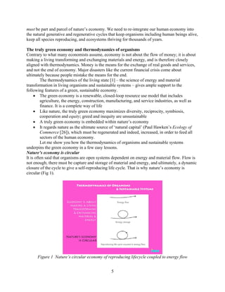 must be part and parcel of nature’s economy. We need to re-integrate our human economy into
the natural generative and regenerative cycles that keep organisms including human beings alive,
keep all species reproducing, and ecosystems thriving for thousands of years.

The truly green economy and thermodynamics of organisms
Contrary to what many economists assume, economy is not about the flow of money; it is about
making a living transforming and exchanging materials and energy, and is therefore closely
aligned with thermodynamics. Money is the means for the exchange of real goods and services,
and not the end of economy. Major disasters like the current financial crisis come about
ultimately because people mistake the means for the end.
         The thermodynamics of the living state [1] – the science of energy and material
transformation in living organisms and sustainable systems – gives ample support to the
following features of a green, sustainable economy.
     • The green economy is a renewable, closed-loop resource use model that includes
         agriculture, the energy, construction, manufacturing, and service industries, as well as
         finance. It is a complete way of life
     • Like nature, the truly green economy maximizes diversity, reciprocity, symbiosis,
         cooperation and equity; greed and inequity are unsustainable
     • A truly green economy is embedded within nature’s economy
     • It regards nature as the ultimate source of ‘natural capital’ (Paul Hawken’s Ecology of
         Commerce [26]), which must be regenerated and indeed, increased, in order to feed all
         sectors of the human economy.
         Let me show you how the thermodynamics of organisms and sustainable systems
underpins the green economy in a few easy lessons.
Nature’s economy is circular
It is often said that organisms are open systems dependent on energy and material flow. Flow is
not enough; there must be capture and storage of material and energy, and ultimately, a dynamic
closure of the cycle to give a self-reproducing life cycle. That is why nature’s economy is
circular (Fig 1).




      Figure 1 Nature’s circular economy of reproducing lifecycle coupled to energy flow


                                                5
 