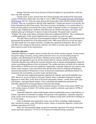 George Chan has some lovely pictures of farms he helped set up around the world, but
alas, very little real data.
         George Chan, in turn, learned from the Chinese peasants who perfected the dyke-pond
system of Pearl River Delta that I was able to visit in 2006 [32] (Circular Economy of the Dyke-
Pond System, SiS 32). There are many dyke-pond systems that work with the circular economy
of nature. They are so productive that the delta supported 17 people per hectare in its heyday, the
kind of productivity that China needs. This shows you how misleading it is to assume there is a
fixed carrying capacity associated with a piece of land. It depends on how it is managed. In one
version, pigs, elephant grass, mulberry and silkworms are raised on the dykes, the wastes and
elephant grass go to feed up to 5 species of carp in the ponds. The pond water is used to
‘fertigate’ the crops on the dykes, and pond mud used as additional fertilizer. This is nothing but
a skilful application of the closed looped resource use model over and over again.
         The old Chinese professors from Guangzhou Institute of Geography who had studied and
documented the productivity of the dyke-ponds in the 1980s came with us to revisit the region.
The dyke-ponds are very much in decline, overtaken by industrial development. But we were
still able to see vestiges of old systems, and there are efforts to recreate agro-ecological fish
farms based on some of the old practices.

Anaerobic digestion
Anaerobic digestion of organic wastes is clearly the core of the circular economy. It turns wastes
into green energy resources, saving carbon emissions twice over, by preventing escape of
methane, and substituting for fossil fuels. Methane can be used for cooking, generating
electricity and upgraded to give by far the cleanest fuel for vehicles and farm machinery.
Anaerobic digestion also effectively recycles nutrients such as nitrates and phosphates within the
system, preventing pollution of the environment. The residue and slurry are both rich in nutrients
and excellent as fertilizer and soil conditioner. Importantly, anaerobic digestion can conserve and
restore water resources. Grey and soiled water that has been used for cleaning and flushing is
cleansed and purified of 90 percent or more of dissolved contaminants and bacteria before it is
returned to the environment, or used to water and feed crops.
        China has been supporting anaerobic digestion for industry and rural households since
2003. However, its use on farms is still quite limited. There is abundant feedstock for biogas
digestion in rural China, in the form of livestock and poultry manure - mostly from cattle, pigs
and chicken - and agricultural residues. I have calculated and updated the potentials for
anaerobic digestion for saving greenhouse emissions and energy.
        The total physical quantity of dry excrement resource in China at last census (2007) was
1 467 million tonnes of which 1 023 million tonnes could be collected, equivalent to 107Mt of
coal (~3.1244 EJ).
        Anaerobic digestion could include human manure (traditionally used as crop fertilizer in
China). Agriculture is estimated to employ 40.8 percent of the population. Anaerobic digestion
of the wastes from 40.8 percent of 1.4 billion (571 million) would yield 2.0168 Mt of methane or
0.112 EJ energy.
        Straw is abundant and exploited for many uses in China, including a high proportion
that’s burned for energy, some 290 million tonnes; which, on anaerobic digestion, would yield
methane equivalent to 4.234 EJ.
        Thus, the total potential energy saving from anaerobic digestion of livestock and human
wastes and straw amount to 7.47 EJ, or 10.35 percent of national energy consumed.

                                                 9
 