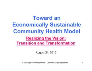 Toward an
Economically Sustainable
Community Health Model
     Realizing the Vision:
 Transition and Transformation

                      August 24, 2010


   © US Adaptive Health Solutions -- Center for Adaptive Solutions   1
 