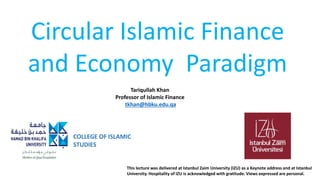Circular Islamic Finance
and Economy Paradigm
COLLEGE OF ISLAMIC
STUDIES
Tariqullah Khan
Professor of Islamic Finance
tkhan@hbku.edu.qa
This lecture was delivered at Istanbul Zaim University (IZU) as a Keynote address and at Istanbul
University. Hospitality of IZU is acknowledged with gratitude. Views expressed are personal.
 