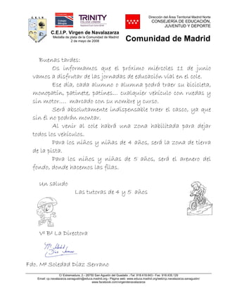 C.E.I.P. Virgen de Navalazarza
Medalla de plata de la Comunidad de Madrid
2 de mayo de 2008
Dirección del Área Territorial Madrid Norte
CONSEJERÍA DE EDUCACIÓN,
JUVENTUD Y DEPORTE
Comunidad de Madrid
C/ Extremadura, 2.- 28750 San Agustín del Guadalix .-Tel. 918.418.643.- Fax 918.435.129
Email: cp.navalazarza.sanagustin@educa.madrid.org.- Página web: www.educa.madrid.org/web/cp.navalazarza.sanagustin/
www.facebook.com/virgendenavalazarza
Buenas tardes:
Os informamos que el próximo miércoles 11 de junio
vamos a disfrutar de las jornadas de educación vial en el cole.
Ese día, cada alumno o alumna podrá traer su bicicleta,
monopatín, patinete, patines… cualquier vehículo con ruedas y
sin motor…. marcado con su nombre y curso.
Será absolutamente indispensable traer el casco, ya que
sin él no podrán montar.
Al venir al cole habrá una zona habilitada para dejar
todos los vehículos.
Para los niños y niñas de 4 años, será la zona de tierra
de la pista.
Para los niños y niñas de 5 años, será el arenero del
fondo, donde hacemos las filas.
Un saludo
Las tutoras de 4 y 5 años
Vº Bº La Directora
Fdo. Mª Soledad Díaz Serrano
 