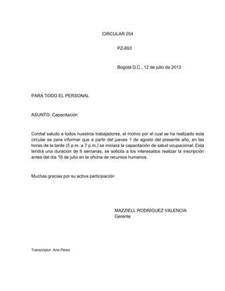 CIRCULAR 054
PZ-893

Bogotá D.C., 12 de julio de 2013

PARA TODO EL PERSONAL

ASUNTO: Capacitación

Cordial saludo a todos nuestros trabajadores, el motivo por el cual se ha realizado esta
circular es para informar que a partir del jueves 1 de agosto del presente año, en las
horas de la tarde (5 p.m. a 7 p.m.) se iniciara la capacitación de salud ocupacional; Esta
tendrá una duración de 6 semanas, se solicita a los interesados realizar la inscripción
antes del día 16 de julio en la oficina de recursos humanos.

Muchas gracias por su activa participación

MAZZIELL RODRÍGUEZ VALENCIA
Gerente

Transcriptor: Ana Pérez

 