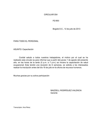 CIRCULAR 054
PZ-893

Bogotá D.C., 12 de julio de 2013

PARA TODO EL PERSONAL

ASUNTO: Capacitación

Cordial saludo a todos nuestros trabajadores, el motivo por el cual se ha
realizado esta circular es para informar que a partir del jueves 1 de agosto del presente
año, en las horas de la tarde (5 p.m. a 7 p.m.) se iniciara la capacitación de salud
ocupacional; Esta tendrá una duración de 6 semanas, se solicita a los interesados
realizar la inscripción antes del día 16 de julio en la oficina de recursos humanos.

Muchas gracias por su activa participación

MAZZIELL RODRÍGUEZ VALENCIA
Gerente

Transcriptor: Ana Pérez

 