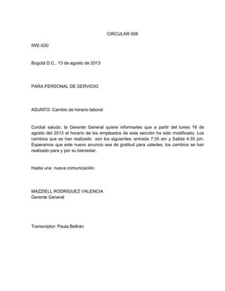 CIRCULAR 008
IWE-530

Bogotá D.C., 13 de agosto de 2013

PARA PERSONAL DE SERVICIO

ASUNTO: Cambio de horario laboral

Cordial saludo, la Gerente General quiere informarles que a partir del lunes 16 de
agosto del 2013 el horario de los empleados de esta sección ha sido modificado. Los
cambios que se han realizado son los siguientes: entrada 7:35 am y Salida 4:35 pm.
Esperamos que este nuevo anuncio sea de gratitud para ustedes, los cambios se han
realizado para y por su bienestar.

Hasta una nueva comunicación.

MAZZIELL RODRÍGUEZ VALENCIA
Gerente General

Transcriptor: Paula Beltrán

 