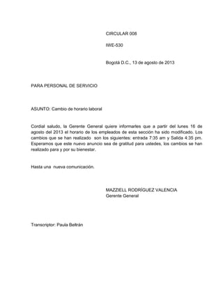 CIRCULAR 008
IWE-530

Bogotá D.C., 13 de agosto de 2013

PARA PERSONAL DE SERVICIO

ASUNTO: Cambio de horario laboral

Cordial saludo, la Gerente General quiere informarles que a partir del lunes 16 de
agosto del 2013 el horario de los empleados de esta sección ha sido modificado. Los
cambios que se han realizado son los siguientes: entrada 7:35 am y Salida 4:35 pm.
Esperamos que este nuevo anuncio sea de gratitud para ustedes, los cambios se han
realizado para y por su bienestar.

Hasta una nueva comunicación.

MAZZIELL RODRÍGUEZ VALENCIA
Gerente General

Transcriptor: Paula Beltrán

 