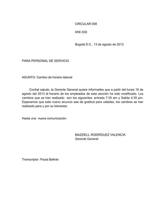 CIRCULAR 008
IWE-530

Bogotá D.C., 13 de agosto de 2013

PARA PERSONAL DE SERVICIO

ASUNTO: Cambio de horario laboral

Cordial saludo, la Gerente General quiere informarles que a partir del lunes 16 de
agosto del 2013 el horario de los empleados de esta sección ha sido modificado. Los
cambios que se han realizado son los siguientes: entrada 7:35 am y Salida 4:35 pm.
Esperamos que este nuevo anuncio sea de gratitud para ustedes, los cambios se han
realizado para y por su bienestar.

Hasta una nueva comunicación.

MAZZIELL RODRÍGUEZ VALENCIA
Gerente General

Transcriptor: Paula Beltrán

 