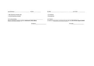 Jaun/Andrea …………………………..…………………. N.A.N. ……………………
□ Bai, baimena ematen dut
□ Ez dut baimena ematen
nire semea/alaba ………………………………………………………………………………..
Baserri Eskolako txangoa egiteko maiatzaren 29 tik 30era.
Sinadura_________________
D./Dña. ………………………………………………….. …………….con D.N.I. ……………………
□ Sí autorizo
□ No autorizo
a mi hijo/a ………………………………………………………………………………..
a realizar la Excursión a la Granja Escuela del día 29 al 30 de mayo de 2014.
Firmado_________________
 