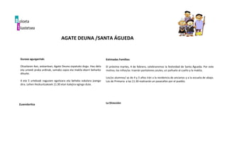 Guraso agurgarriak:
Otsailaren 4an, asteartean, Agate Deuna ospatuko dugu. Hau dela
eta umeek praka urdinak, samako zapia eta makila ekarri beharko
dituzte.
4 eta 5 urtekoak nagusien egoitzara eta beheko eskolara joango
dira. Lehen Hezkuntzakoek 11:30 etan kalejira egingo dute.
Zuzendaritza
Estimadas Familias:
El próximo martes, 4 de febrero, celebraremos la festividad de Santa Águeda. Por este
motivo, los niños/as traerán pantalones azules, un pañuelo al cuello y la makila.
Los/as alumnos/ as de 4 y 5 años irán a la residencia de ancianos y a la escuela de abajo.
Los de Primaria a las 11:30 realizarán un pasacalles por el pueblo.
La Dirección
AGATE DEUNA /SANTA ÁGUEDA
 