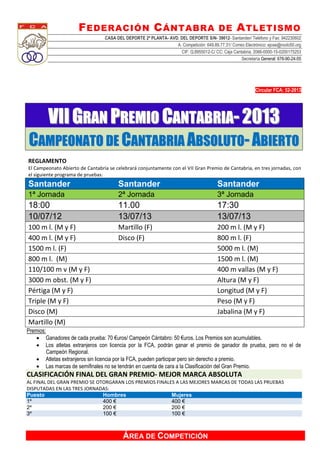 FEDERACIÓN CÁNTABRA DE ATLETISMO
CASA DEL DEPORTE 2ª PLANTA- AVD. DEL DEPORTE S/N- 39012- Santander/ Teléfono y Fax: 942230602
A. Competición: 649.89.77.31/ Correo Electrónico: ejose@nodo50.org
CIF: Q.8955012-C/ CC: Caja Cantabria, 2066-0000-15-0200175253
Secretaría General: 676-90-24-55
ÁREA DE COMPETICIÓN
Circular FCA: 52-2013
VVIIII GGRRAANN PPRREEMMIIOO CCAANNTTAABBRRIIAA-- 22001133
CCAAMMPPEEOONNAATTOO DDEE CCAANNTTAABBRRIIAA AABBSSOOLLUUTTOO-- AABBIIEERRTTOO
REGLAMENTO
El Campeonato Abierto de Cantabria se celebrará conjuntamente con el VII Gran Premio de Cantabria, en tres jornadas, con
el siguiente programa de pruebas:
Santander Santander Santander
1ª Jornada 2ª Jornada 3ª Jornada
18:00 11.00 17:30
10/07/12 13/07/13 13/07/13
100 m l. (M y F) Martillo (F) 200 m l. (M y F)
400 m l. (M y F) Disco (F) 800 m l. (F)
1500 m l. (F) 5000 m l. (M)
800 m l. (M) 1500 m l. (M)
110/100 m v (M y F) 400 m vallas (M y F)
3000 m obst. (M y F) Altura (M y F)
Pértiga (M y F) Longitud (M y F)
Triple (M y F) Peso (M y F)
Disco (M) Jabalina (M y F)
Martillo (M)
Premios:
 Ganadores de cada prueba: 70 €uros/ Campeón Cántabro: 50 €uros. Los Premios son acumulables.
 Los atletas extranjeros con licencia por la FCA, podrán ganar el premio de ganador de prueba, pero no el de
Campeón Regional.
 Atletas extranjeros sin licencia por la FCA, pueden participar pero sin derecho a premio.
 Las marcas de semifinales no se tendrán en cuenta de cara a la Clasificación del Gran Premio.
CLASIFICACIÓN FINAL DEL GRAN PREMIO- MEJOR MARCA ABSOLUTA
AL FINAL DEL GRAN PREMIO SE OTORGARAN LOS PREMIOS FINALES A LAS MEJORES MARCAS DE TODAS LAS PRUEBAS
DISPUTADAS EN LAS TRES JORNADAS:
Puesto Hombres Mujeres
1º 400 € 400 €
2º 200 € 200 €
3º 100 € 100 €
 