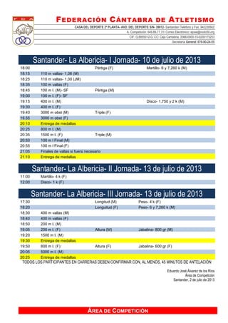 FEDERACIÓN CÁNTABRA DE ATLETISMO
CASA DEL DEPORTE 2ª PLANTA- AVD. DEL DEPORTE S/N- 39012- Santander/ Teléfono y Fax: 942230602
A. Competición: 649.89.77.31/ Correo Electrónico: ejose@nodo50.org
CIF: Q.8955012-C/ CC: Caja Cantabria, 2066-0000-15-0200175253
Secretaría General: 676-90-24-55
ÁREA DE COMPETICIÓN
Santander- La Albericia- I Jornada- 10 de julio de 2013
18:00 Pértiga (F) Martillo- 6 y 7,260 k (M)
18:15 110 m vallas- 1,06 (M)
18:25 110 m vallas- 1,00 (JM)
18:35 100 m vallas (F)
18:45 100 m l. (M)- SF Pértiga (M)
19:00 100 m l. (F)- SF
19:15 400 m l. (M) Disco- 1,750 y 2 k (M)
19:30 400 m l. (F)
19:40 3000 m obst (M) Triple (F)
19.55 3000 m obst (F)
20:10 Entrega de medallas
20:25 800 m l. (M)
20:35 1500 m l. (F) Triple (M)
20:50 100 m l Final (M)
20:55 100 m l Final (F)
21:05 Finales de vallas si fuera necesario
21:10 Entrega de medallas
Santander- La Albericia- II Jornada- 13 de julio de 2013
11:00 Martillo- 4 k (F)
12:00 Disco- 1 k (F)
Santander- La Albericia- III Jornada- 13 de julio de 2013
17:30 Longitud (M) Peso- 4 k (F)
18:20 Longuitud (F) Peso- 6 y 7,260 k (M)
18:30 400 m vallas (M)
18:40 400 m vallas (F)
18:50 200 m l. (M)
19:05 200 m l. (F) Altura (M) Jabalina- 800 gr (M)
19:20 1500 m l. (M)
19:30 Entrega de medallas
19:50 800 m l. (F) Altura (F) Jabalina- 600 gr (F)
20:05 5000 m l. (M)
20:25 Entrega de medallas
TODOS LOS PARTICIPANTES EN CARRERAS DEBEN CONFIRMAR CON, AL MENOS, 45 MINUTOS DE ANTELACIÓN
Eduardo José Álvarez de los Ríos
Área de Competición
Santander, 2 de julio de 2013
 