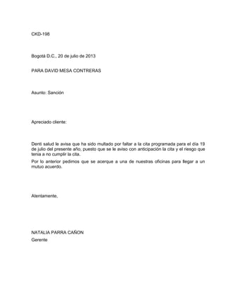 CKD-198

Bogotá D.C., 20 de julio de 2013
PARA DAVID MESA CONTRERAS

Asunto: Sanción

Apreciado cliente:

Denti salud le avisa que ha sido multado por faltar a la cita programada para el día 19
de julio del presente año, puesto que se le aviso con anticipación la cita y el riesgo que
tenia a no cumplir la cita.
Por lo anterior pedimos que se acerque a una de nuestras oficinas para llegar a un
mutuo acuerdo.

Atentamente,

NATALIA PARRA CAÑON
Gerente

 