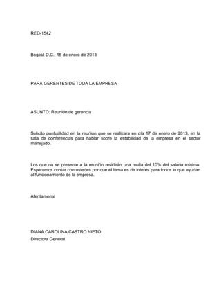 RED-1542

Bogotá D.C., 15 de enero de 2013

PARA GERENTES DE TODA LA EMPRESA

ASUNTO: Reunión de gerencia

Solicito puntualidad en la reunión que se realizara en día 17 de enero de 2013, en la
sala de conferencias para hablar sobre la estabilidad de la empresa en el sector
manejado.

Los que no se presente a la reunión residirán una multa del 10% del salario mínimo.
Esperamos contar con ustedes por que el tema es de interés para todos lo que ayudan
al funcionamiento de la empresa.

Atentamente

DIANA CAROLINA CASTRO NIETO
Directora General

 