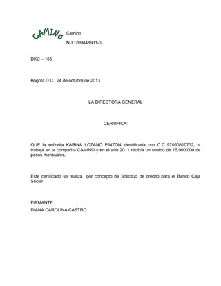 Camino
NIT: 209448931-0

DKC – 165

Bogotá D.C., 24 de octubre de 2013

LA DIRECTORA GENERAL

CERTIFICA:

QUE la señorita KARINA LOZANO PINZON identificada con C.C 97050810732, si
trabaja en la compañía CAMINO y en el año 2011 recibía un sueldo de 15.000.000 de
pesos mensuales.

Este certificado se realiza por concepto de Solicitud de crédito para el Banco Caja
Social

FIRMANTE
DIANA CAROLINA CASTRO

 