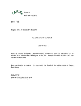 Camino
NIT: 209448931-0

DKC – 165

Bogotá D.C., 31 de octubre de 2013

LA DIRECTORA GENERAL

CERTIFICA:

QUE la señorita CRISTAL CASTRO NIETO identificada con C.C 98050870732, si
trabaja en la compañía CAMINO y en el año 2012 recibía un sueldo de 28.000.000 mil
de pesos mensuales.

Este certificado se realiza
Davivienda

FIRMANTE
DIANA CAROLINA CASTRO

por concepto de Solicitud de crédito para el Banco

 