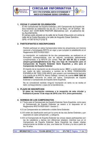 CIRCULAR INFORMATIVA
                    XIV CTO ESPAÑA ARCO ESTANDAR Y
                     ARCO ESTANDAR SERIE ESPAÑOLA



  1. FECHA Y LUGAR DE CELEBRACIÓN
       El XIV Campeonato de España Estándar y XIV Campeonato de España de
       Arco Estándar se celebrarán los día 22 y 23 de Mayo, en el Campo de
       Futbol del CEM BON PASTOR (Barcelona) con el patrocinio de
       su Ayuntamiento.
       El campo está ubicado en la calle de la Ciutat d’Asunción s/n entre la
       calle de la Costa Daurada y la calle de Augusto Cesar Sandino.
       GPS: 41º26’19’’N 2º12’02’’E

  2. PARTICIPANTES E INSCRIPCIONES

        Podrán participar en estos Campeonatos todos los arqueros/as con licencia
        nacional u homologada RFETA en vigor y que cumplan lo establecido en el
        Reglamento RFETA RG010001
        La inscripción, en cualquiera de los dos campeonatos, se realizará en el
        formulario correspondiente, que se adjunta, enviándolo debidamente
        cumplimentado a la RFETA por correo, Fax (91 426 00 23) o e-mail:
        amparo.gonzalez@federarco.es Hay una hoja de inscripción para el
        Campeonato de España Estándar Serie Española y otra para el
        Campeonato de España Estándar
        El importe de la inscripción es de cincuenta euros ( 50 € ) y podrá abonarse
        por medio de talón nominativo a nombre de la REAL FEDERACIÓN
        ESPAÑOLA DE TIRO CON ARCO, giro postal o por transferencia bancaria
        a la cuenta de la RFETA, Banco Gallego, número de cuenta 0046 1002 92
        0000010047 indicando en todos los casos, Campeonato de España
        Estándar o Campeonato de España Serie Española
        No se considerará recibida ninguna inscripción en tanto no se reciba el
        talón correspondiente o copia de la transferencia.

  3. PLAZO DE INSCRIPCION
        El plazo de inscripción comienza a la recepción de esta circular y
        finalizará el jueves 13 de mayo de 2010 a las 14 h. (hora peninsular)


  4. NORMAS DE LOS CAMPEONATOS
     4.1 Tanto para el Campeonato de España Estándar Serie Española, como para
         el Campeonato de España Estándar se estará a lo dispuesto en el
         Reglamento RFETA RG010001- Versión 2
     4.2 Los Campeonatos se celebrarán a doble Serie Estándar.
     4.3 El orden de clasificación será por la suma de las dos Series Estándar y por
         separado en cada campeonato y categoría.
     4.4 En el Campeonato de España Estándar las únicas clases participantes son
         las de caballeros y damas (sin diferenciar edades), mientras que en el
         Campeonato de España Estándar Serie Española las clases citadas
         anteriormente se dividen en dos, una hasta los 16 años y la otra a partir de
         los 16 años.

Ref. RF202110 Fecha 13-04-2010 Nº Circ.                  21/10     Página     1 de 7
 