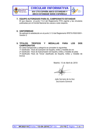 CIRCULAR INFORMATIVA
                   XIV CTO ESPAÑA ARCO ESTANDAR Y
                    ARCO ESTANDAR SERIE ESPAÑOLA

  7. EQUIPO AUTORIZADO PARA EL CAMPEONATO ESTANDAR
     El que dispone el punto 7.3.2 del Reglamento FITA vigente y las circulares
     publicadas por el Comité Nacional de Jueces a este respecto.



  8. UNIFORMIDAD
     Se aplicará lo establecido en el punto 3.1.9 del Reglamento RFETA RG010001-
     Versión 2



  9. TITULOS, TROFEOS             Y    MEDALLAS         PARA      LOS      DOS
     CAMPEONATOS
     En cada Campeonato y categoría se conceden lo siguientes:
     1º clasificado Titulo de Campeón de España, trofeo y medalla de oro
     2º clasificado Titulo de Subcampeón de España, trofeo y medalla de plata
     3º clasificado Titulo de Tercer clasificado de España, trofeo y medalla de
     bronce


                                             Madrid, 13 de Abril de 2010




                                               Julio Serrano de la Hoz
                                                Secretario General




Ref. RF202110 Fecha 13-04-2010 Nº Circ.              21/10     Página    3 de 7
 