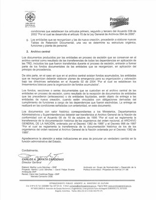 C()Ln'-l       RIÁ




   ARCIUVO
   GENERAL
   DE L       ¡o.;,CION



                 condiciones que establecen [os articulas primero, segundo y tercero del Acuerdo 038 de
                 2002 "Por el cual se desarrolla el articulo 15 de la Ley General de Archivos 594 de 2000".

     g. Las entidades que se reorganizan y las de nueva creación, procederán a elaborar nuevas
        Tablas de Retención Documental, una vez se determine su estructura orgánica,
        funciones y planta de personal.

     2.         Archivo central

Los documentos producidos por las entidades en proceso de escisión que se conservan en el
archivo central como resultado de las transferencias de todas las dependencias en aplicación de
las TRD, incluidos los que fueron transferidos durante e[ proceso de escisión, entrarán a formar
parte de [os fondos documentales de las entidades que se reorganizan, en aplicación del
principio de procedencia.

De otra parte, en el caso en que en el archivo central existan fondos acumulados, las entidades
que se reorganizan deberán elaborar planes de emergencia para su organización y valoración
bajo las directrices señaladas en el Acuerdo 02 de 2004 "Por el cual se establecen los
lineamientos básicos para [a organización de fondos acumu[ados".

Los fondos, secciones o series documentales que se custodian en el archivo central de las
entidades en proceso de escisión, como resultado de la recepción de documentos de entidades
que [as precedieron (antecesoras) o de entidades liquidadas, serán objeto de entrega a las
entidades de nueva creación, cuando estén vinculados con obligaciones derivadas del
cumplimiento de funciones a cargo de [as dependencias que fueron escindidas. La entrega se
realizará en las condiciones señaladas con anterioridad, en este documento.

Los documentos con valor histórico correspondientes a los Ministerios, Departamentos
Administrativos y Superintendencias deberán ser transferidos al Archivo General de la Nación de
conformidad con el Acuerdo 08 de 18 de octubre de 1995 "Por el cual se reglamenta la
transferencia de la documentación histórica de los organismos del orden nacional, a[ ARCH[VO
GENERAL DE LA NACIÓN, ordenada por e[ Decreto 1382 de 1995" y el Decreto 998 de 1997
"Por el cual se reglamenta [a transferencia de la documentación histórica de los de los
organismos del orden nacional al Archivo Genera[ de [a Nación ordenada por el Decreto 1382 de
1985".

Agradecemos la atención a estas indicaciones en aras de procurar un verdadero cambio en la
función administrativa del Estado.


Cordialmente,

~Pyp-Ár-=:-
CA'RLOS A. JAPA TÁ C·                  DENAS
Director General

Elaboró: Martha Lucía Sánchez - GNP                                       Archivado en: Grupo de Normatividad y Desarrollo de la
Proyectó: Martha Lucía Sánchez - David Felipe Álvarez                     Politica Archivística - Proyectos de normas 311.88
Amézquita GNP
Revisó: Clara Inés Casilimas Rojas -GNP
          Marcela Camacho- DGE


                                 ESTABLECIMIENTO     PÚBLICO ADSCRITO     AL MINISTERIO    DE CULTURA
     Cra. 6 N<:! -91 Tel: 3282888 Fax: 337 20 19, E-Mail: contacto(ci)archivo!!eneraLgov.co. Página Web: www.archivol!eneral.gov.co.
               6
           NIT 800128835-6 Atención de Quejas Reclamos y Sugerencias, Línea gratuita fuera de Bogotá 01800091173, 3372035
                                         Bogotá, Colombia. Fecha: 2011-02-23 V:3 GD-302-FR-171
 