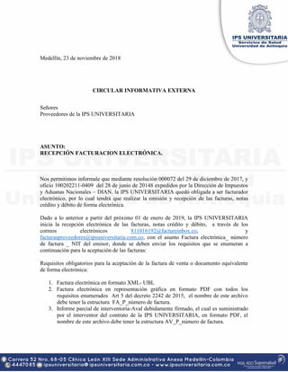 Medellín, 23 de noviembre de 2018
CIRCULAR INFORMATIVA EXTERNA
Señores
Proveedores de la IPS UNIVERSITARIA
ASUNTO:
RECEPCIÓN FACTURACION ELECTRÓNICA.
Nos permitimos informale que mediante resolución 000072 del 29 de diciembre de 2017, y
oficio 100202211-0409 del 28 de junio de 20148 expedidos por la Dirección de Impuestos
y Aduanas Nacionales – DIAN, la IPS UNIVERSITARIA quedó obligada a ser facturador
electrónico, por lo cual tendrá que realizar la emisión y recepción de las facturas, notas
crédito y débito de forma electrónica.
Dado a lo anterior a partir del próximo 01 de enero de 2019, la IPS UNIVERSITARIA
inicia la recepción electrónica de las facturas, notas crédito y débito, a través de los
correos electrónicos 811016192@factureinbox.co, y
facturasproveedores@ipsuniversitaria.com.co, con el asunto Factura electrónica_ número
de factura _ NIT del emisor, donde se deben enviar los requisitos que se enumeran a
continuación para la aceptación de las facturas:
Requisitos obligatorios para la aceptación de la factura de venta o documento equivalente
de forma electrónica:
1. Factura electrónica en formato XML- UBL
2. Factura electrónica en representación gráfica en formato PDF con todos los
requisitos enumerados Art 5 del decreto 2242 de 2015, el nombre de este archivo
debe tener la estructura FA_P_número de factura.
3. Informe parcial de interventoría-Aval debidamente firmado, el cual es suministrado
por el interventor del contrato de la IPS UNIVERSITARIA, en formato PDF, el
nombre de este archivo debe tener la estructura AV_P_número de factura.
 